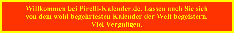 Willkommen bei Pirelli-Kalender.de. Lassen auch Sie sich
von dem wohl begehrtesten Kalender der Welt begeistern.
Viel Vergn�gen.
